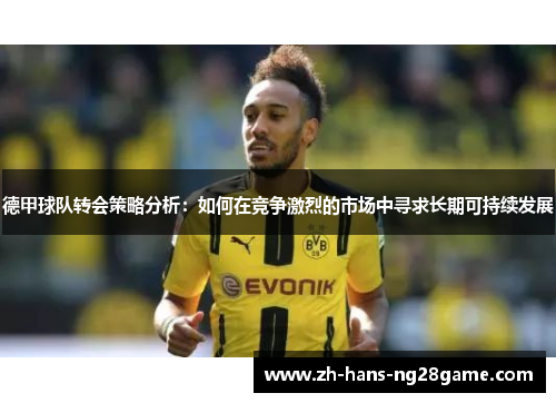 德甲球队转会策略分析:如何在竞争激烈的市场中寻求长期可持续发展