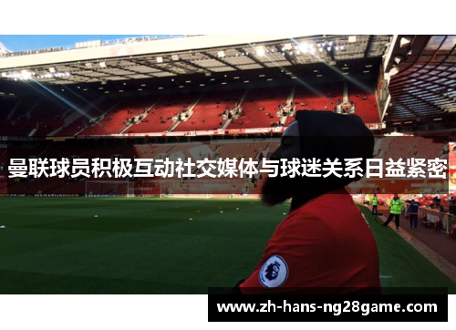 曼联球员积极互动社交媒体与球迷关系日益紧密